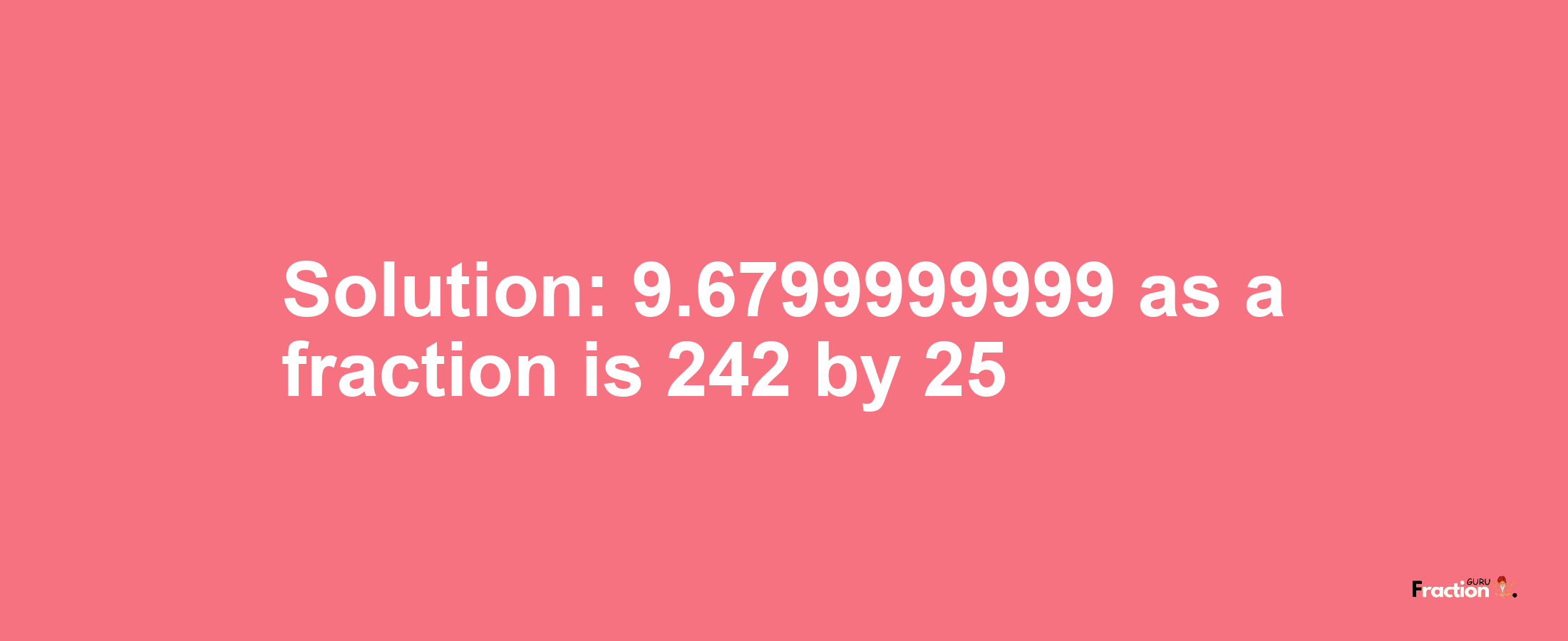 Solution:9.6799999999 as a fraction is 242/25